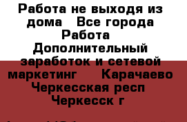 Работа не выходя из дома - Все города Работа » Дополнительный заработок и сетевой маркетинг   . Карачаево-Черкесская респ.,Черкесск г.
